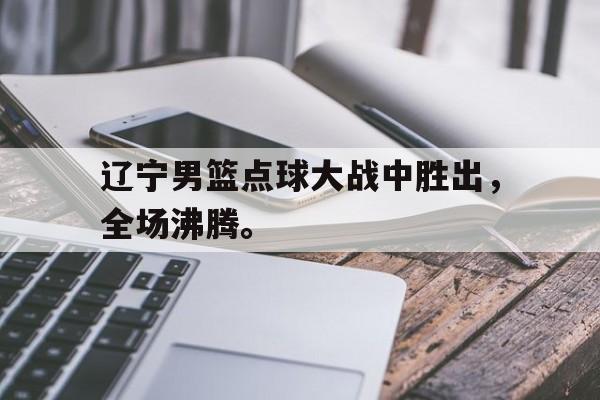 华体会电脑版登录口-辽宁男篮点球大战中胜出，全场沸腾。